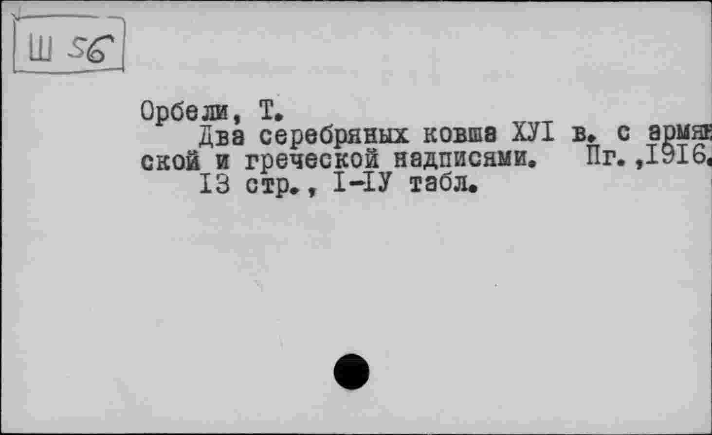 ﻿Орбели, T.
Два серебряных ковша ХУІ в* с армяк ской и греческой надписями. Пг. ,1916, 13 стр., І-ІУ табл.